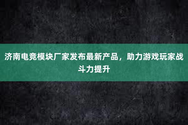 济南电竞模块厂家发布最新产品，助力游戏玩家战斗力提升