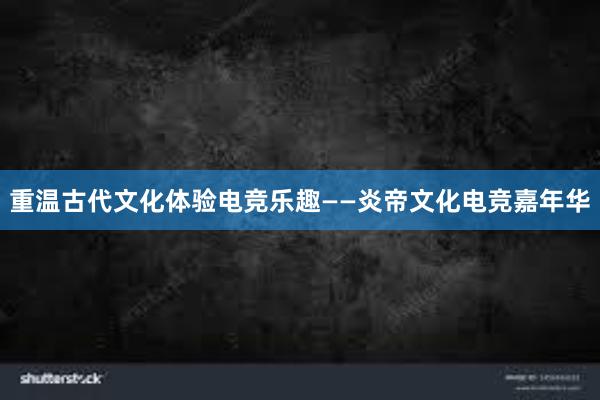 重温古代文化体验电竞乐趣——炎帝文化电竞嘉年华