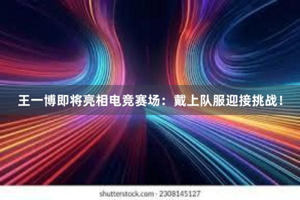 王一博即将亮相电竞赛场：戴上队服迎接挑战！