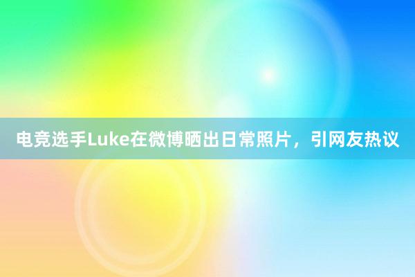 电竞选手Luke在微博晒出日常照片，引网友热议