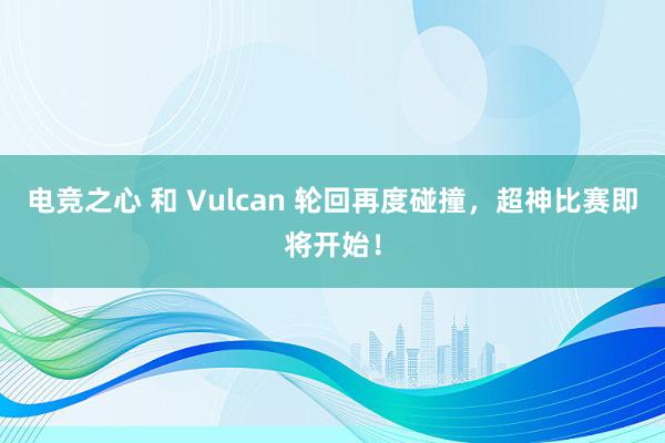 电竞之心 和 Vulcan 轮回再度碰撞，超神比赛即将开始！