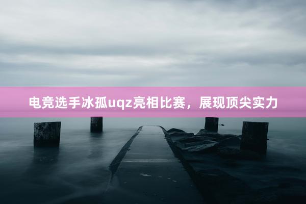 电竞选手冰孤uqz亮相比赛，展现顶尖实力