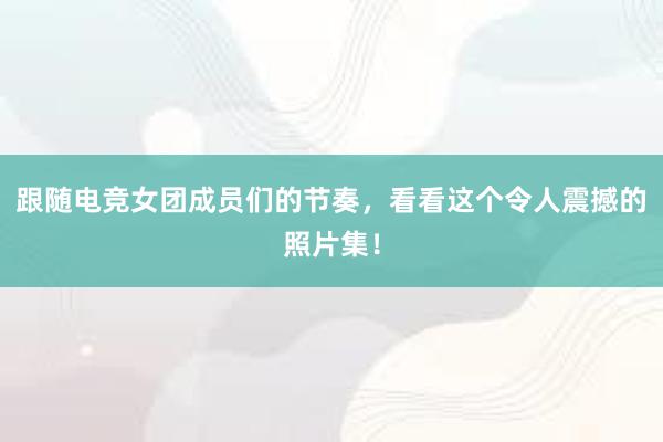 跟随电竞女团成员们的节奏，看看这个令人震撼的照片集！