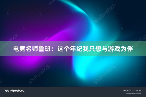 电竞名师鲁班：这个年纪我只想与游戏为伴