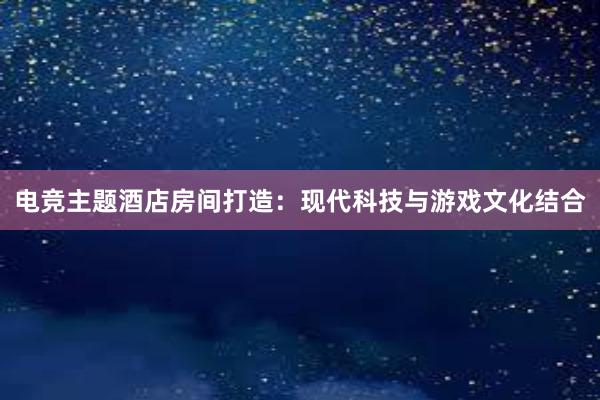 电竞主题酒店房间打造：现代科技与游戏文化结合