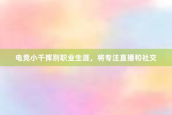 电竞小千挥别职业生涯，将专注直播和社交