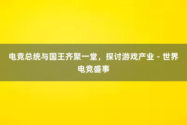 电竞总统与国王齐聚一堂，探讨游戏产业 - 世界电竞盛事