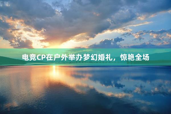 电竞CP在户外举办梦幻婚礼，惊艳全场