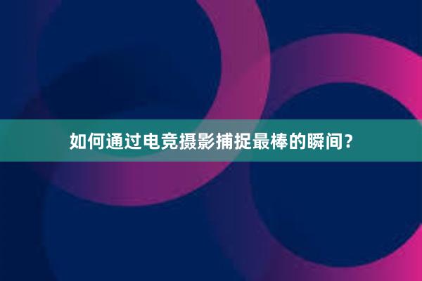 如何通过电竞摄影捕捉最棒的瞬间？