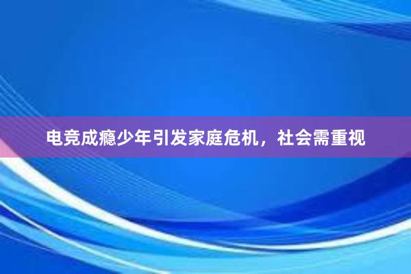 电竞成瘾少年引发家庭危机，社会需重视