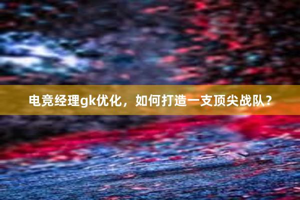 电竞经理gk优化，如何打造一支顶尖战队？