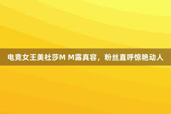 电竞女王美杜莎M M露真容，粉丝直呼惊艳动人