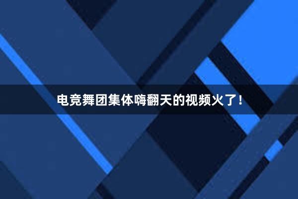 电竞舞团集体嗨翻天的视频火了！