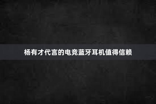 杨有才代言的电竞蓝牙耳机值得信赖