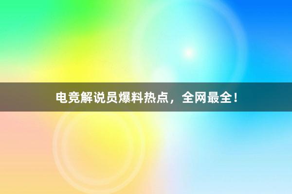 电竞解说员爆料热点，全网最全！