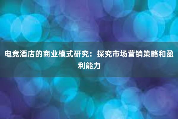 电竞酒店的商业模式研究：探究市场营销策略和盈利能力