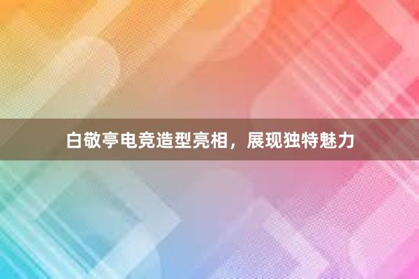 白敬亭电竞造型亮相，展现独特魅力