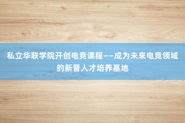 私立华联学院开创电竞课程——成为未来电竞领域的新晋人才培养基地