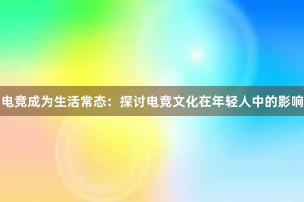 电竞成为生活常态：探讨电竞文化在年轻人中的影响