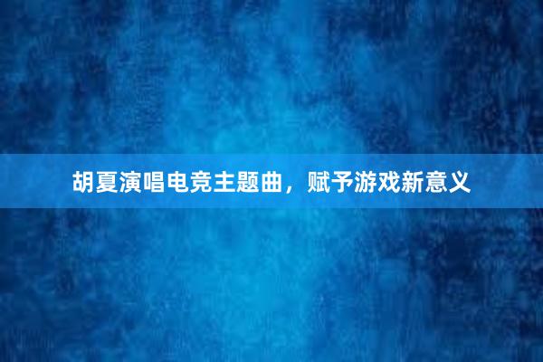 胡夏演唱电竞主题曲，赋予游戏新意义