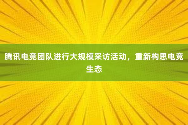 腾讯电竞团队进行大规模采访活动，重新构思电竞生态