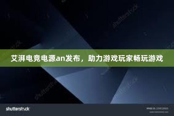 艾湃电竞电源an发布，助力游戏玩家畅玩游戏