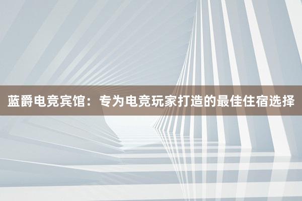 蓝爵电竞宾馆：专为电竞玩家打造的最佳住宿选择