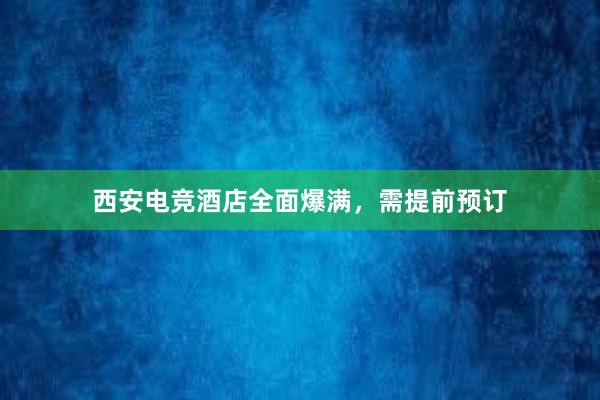 西安电竞酒店全面爆满，需提前预订