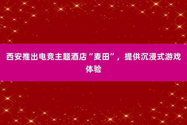 西安推出电竞主题酒店“麦田”，提供沉浸式游戏体验