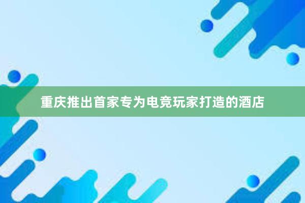 重庆推出首家专为电竞玩家打造的酒店