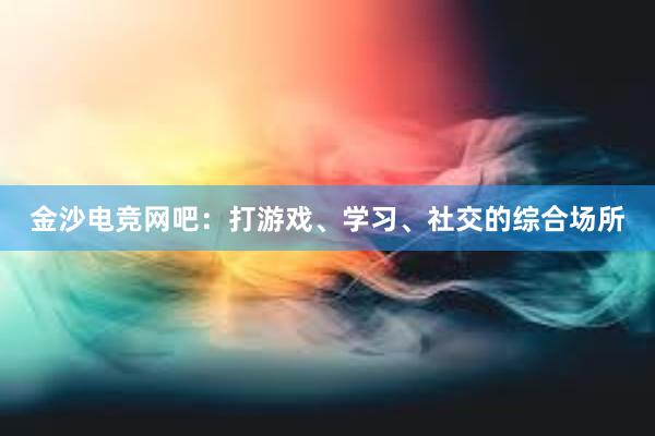 金沙电竞网吧：打游戏、学习、社交的综合场所