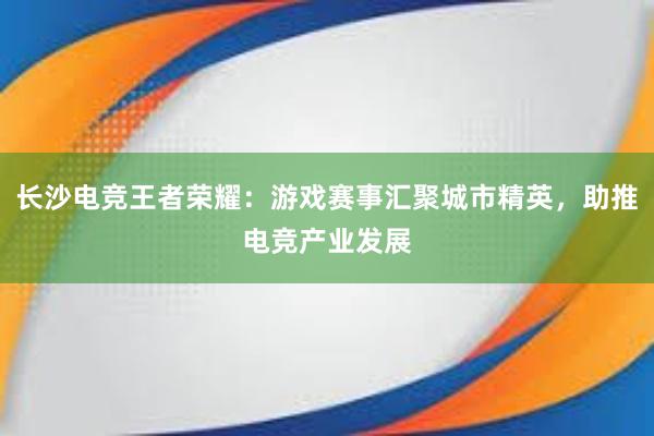 长沙电竞王者荣耀：游戏赛事汇聚城市精英，助推电竞产业发展