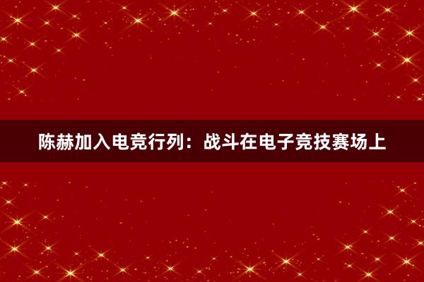 陈赫加入电竞行列：战斗在电子竞技赛场上