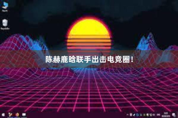 陈赫鹿晗联手出击电竞圈！