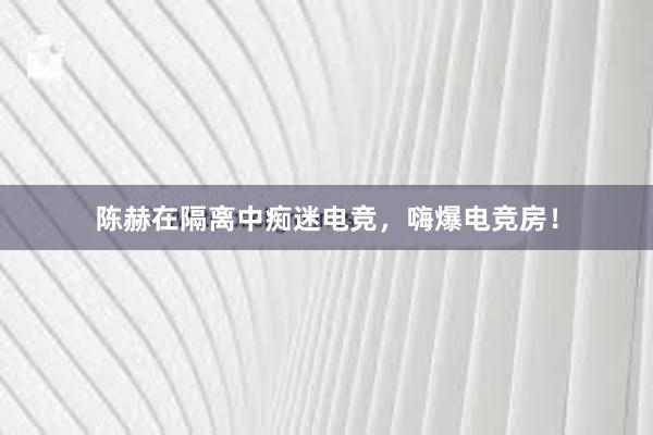 陈赫在隔离中痴迷电竞，嗨爆电竞房！