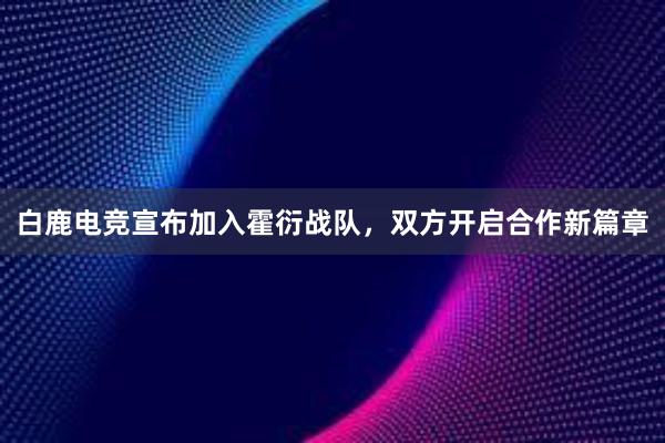 白鹿电竞宣布加入霍衍战队，双方开启合作新篇章