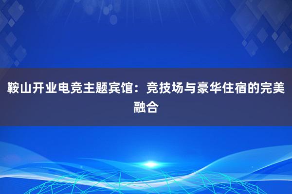 鞍山开业电竞主题宾馆：竞技场与豪华住宿的完美融合